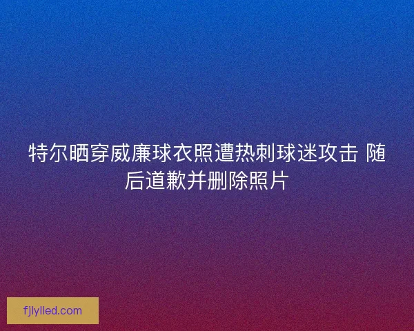 特尔晒穿威廉球衣照遭热刺球迷攻击 随后道歉并删除照片