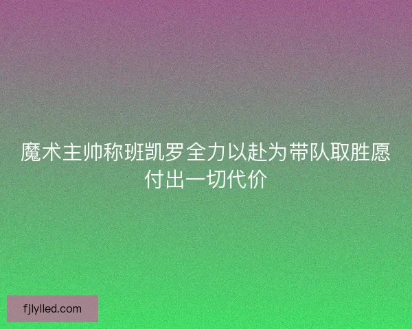 魔术主帅称班凯罗全力以赴为带队取胜愿付出一切代价