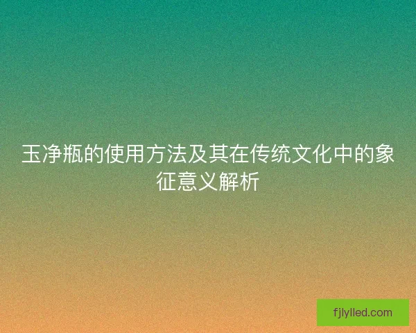 玉净瓶的使用方法及其在传统文化中的象征意义解析