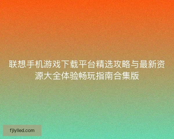 联想手机游戏下载平台精选攻略与最新资源大全体验畅玩指南合集版