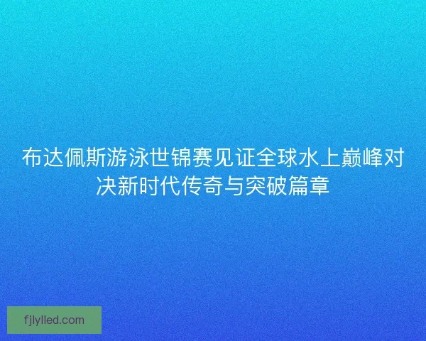 布达佩斯游泳世锦赛见证全球水上巅峰对决新时代传奇与突破篇章