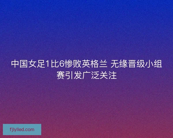 中国女足1比6惨败英格兰 无缘晋级小组赛引发广泛关注