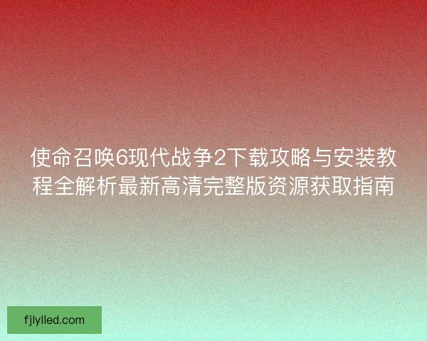 使命召唤6现代战争2下载攻略与安装教程全解析最新高清完整版资源获取指南