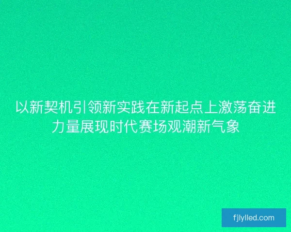 以新契机引领新实践在新起点上激荡奋进力量展现时代赛场观潮新气象
