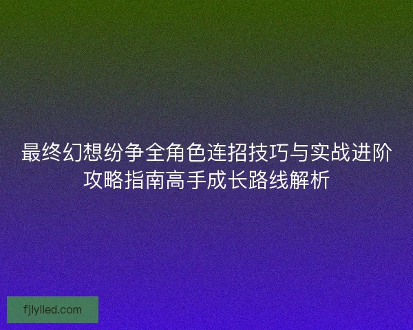 最终幻想纷争全角色连招技巧与实战进阶攻略指南高手成长路线解析