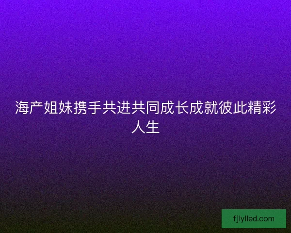 海产姐妹携手共进共同成长成就彼此精彩人生