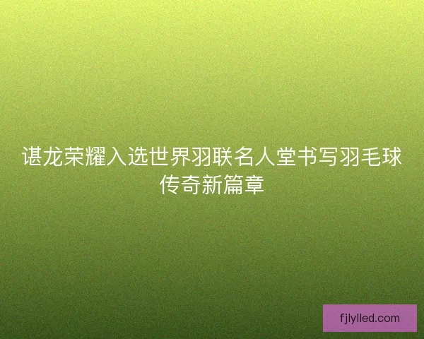 谌龙荣耀入选世界羽联名人堂书写羽毛球传奇新篇章