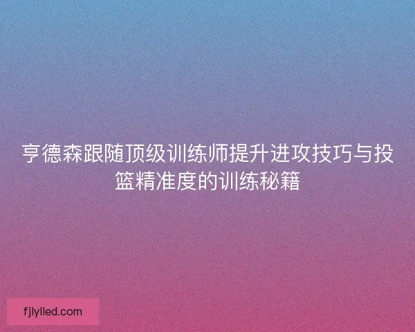 亨德森跟随顶级训练师提升进攻技巧与投篮精准度的训练秘籍