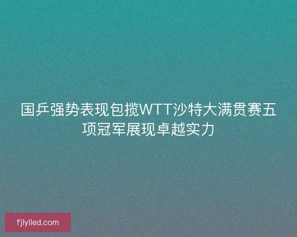 国乒强势表现包揽WTT沙特大满贯赛五项冠军展现卓越实力