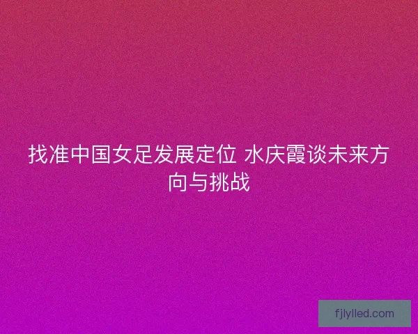 找准中国女足发展定位 水庆霞谈未来方向与挑战