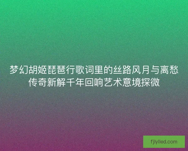 梦幻胡姬琵琶行歌词里的丝路风月与离愁传奇新解千年回响艺术意境探微