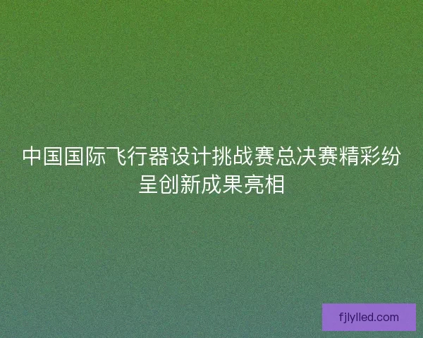 中国国际飞行器设计挑战赛总决赛精彩纷呈创新成果亮相