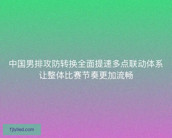 中国男排攻防转换全面提速多点联动体系让整体比赛节奏更加流畅