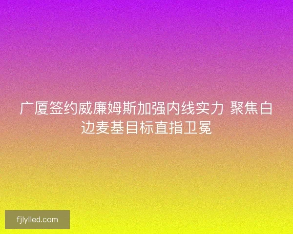 广厦签约威廉姆斯加强内线实力 聚焦白边麦基目标直指卫冕