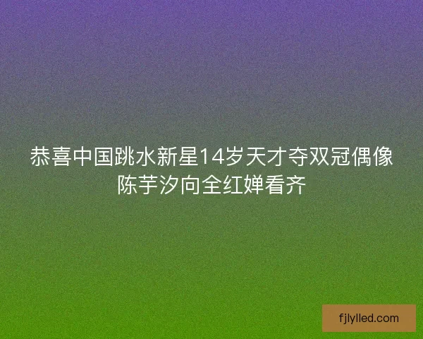 恭喜中国跳水新星14岁天才夺双冠偶像陈芋汐向全红婵看齐