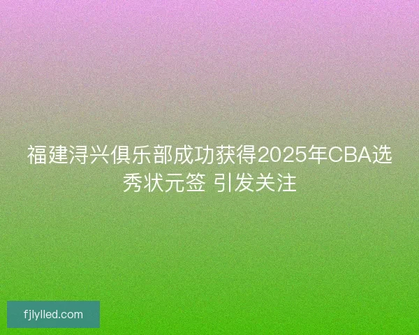 福建浔兴俱乐部成功获得2025年CBA选秀状元签 引发关注