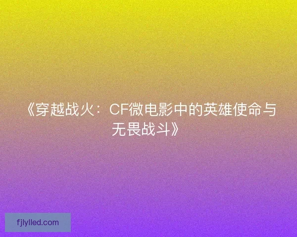 《穿越战火：CF微电影中的英雄使命与无畏战斗》