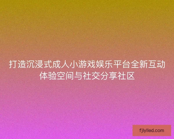 打造沉浸式成人小游戏娱乐平台全新互动体验空间与社交分享社区